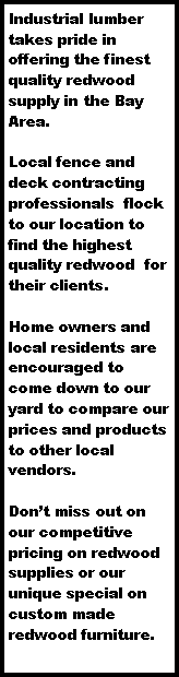 Text Box: Industrial lumber takes pride in offering the finest quality redwood supply in the Bay Area. Local fence and deck contracting professionals  flock to our location to find the highest quality redwood  for their clients. Home owners and local residents are encouraged to come down to our yard to compare our prices and products to other local vendors. Don�t miss out on our competitive pricing on redwood supplies or our unique special on custom made redwood furniture.